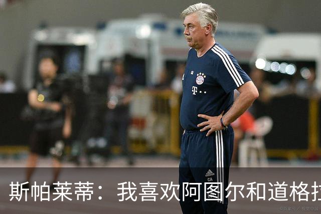 斯帕莱蒂：我喜欢阿图尔&道格拉斯的态度；马尔蒂尼代表新方向