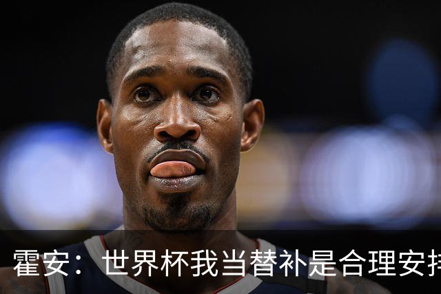霍安：世界杯我当替补是合理安排；不应由我评估是否签小蜘蛛